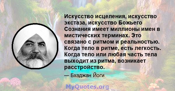 Искусство исцеления, искусство экстаза, искусство Божьего Сознания имеет миллионы имен в мистических терминах. Это связано с ритмом и реальностью. Когда тело в ритме, есть легкость. Когда тело или любая часть тела