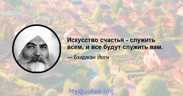 Искусство счастья - служить всем, и все будут служить вам.