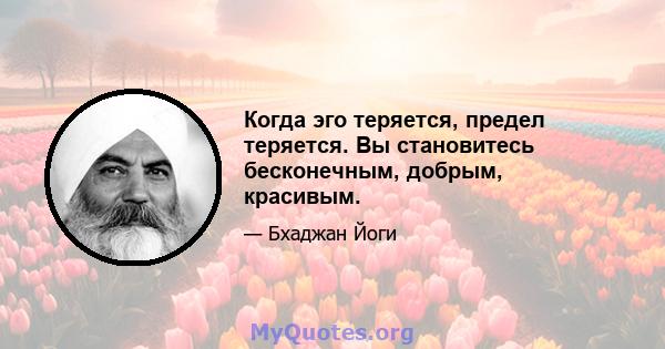 Когда эго теряется, предел теряется. Вы становитесь бесконечным, добрым, красивым.