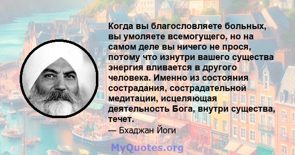 Когда вы благословляете больных, вы умоляете всемогущего, но на самом деле вы ничего не прося, потому что изнутри вашего существа энергия вливается в другого человека. Именно из состояния сострадания, сострадательной