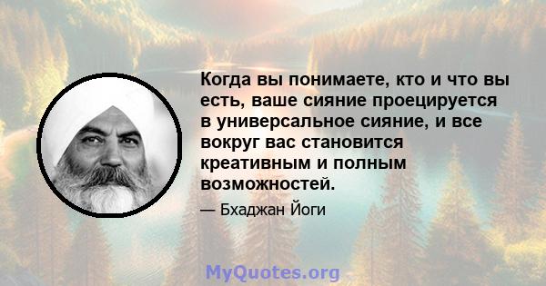 Когда вы понимаете, кто и что вы есть, ваше сияние проецируется в универсальное сияние, и все вокруг вас становится креативным и полным возможностей.