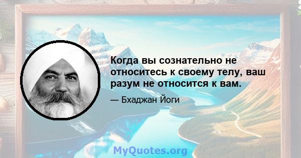 Когда вы сознательно не относитесь к своему телу, ваш разум не относится к вам.