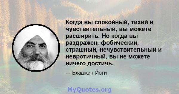 Когда вы спокойный, тихий и чувствительный, вы можете расширить. Но когда вы раздражен, фобический, страшный, нечувствительный и невротичный, вы не можете ничего достичь.