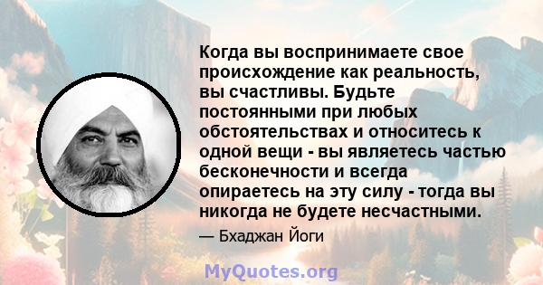 Когда вы воспринимаете свое происхождение как реальность, вы счастливы. Будьте постоянными при любых обстоятельствах и относитесь к одной вещи - вы являетесь частью бесконечности и всегда опираетесь на эту силу - тогда