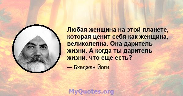 Любая женщина на этой планете, которая ценит себя как женщина, великолепна. Она даритель жизни. А когда ты даритель жизни, что еще есть?