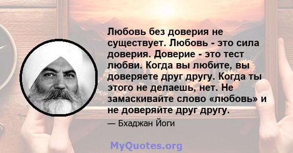 Любовь без доверия не существует. Любовь - это сила доверия. Доверие - это тест любви. Когда вы любите, вы доверяете друг другу. Когда ты этого не делаешь, нет. Не замаскивайте слово «любовь» и не доверяйте друг другу.