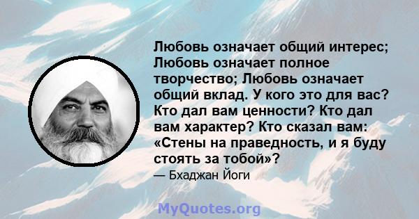 Любовь означает общий интерес; Любовь означает полное творчество; Любовь означает общий вклад. У кого это для вас? Кто дал вам ценности? Кто дал вам характер? Кто сказал вам: «Стены на праведность, и я буду стоять за