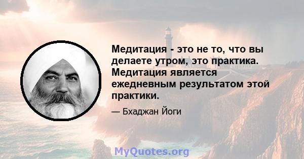 Медитация - это не то, что вы делаете утром, это практика. Медитация является ежедневным результатом этой практики.