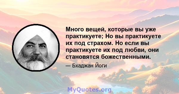 Много вещей, которые вы уже практикуете; Но вы практикуете их под страхом. Но если вы практикуете их под любви, они становятся божественными.