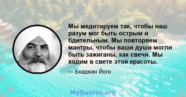 Мы медитируем так, чтобы наш разум мог быть острым и бдительным. Мы повторяем мантры, чтобы ваши души могли быть зажиганы, как свечи. Мы ходим в свете этой красоты.