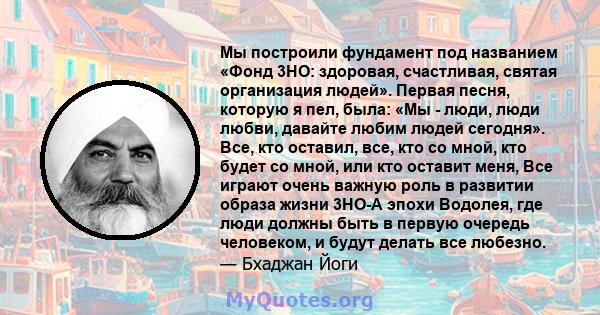 Мы построили фундамент под названием «Фонд 3HO: здоровая, счастливая, святая организация людей». Первая песня, которую я пел, была: «Мы - люди, люди любви, давайте любим людей сегодня». Все, кто оставил, все, кто со