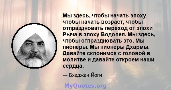 Мы здесь, чтобы начать эпоху, чтобы начать возраст, чтобы отпраздновать переход от эпохи Рыча в эпоху Водолея. Мы здесь, чтобы отпраздновать это. Мы пионеры. Мы пионеры Дхармы. Давайте склонимся с головой в молитве и