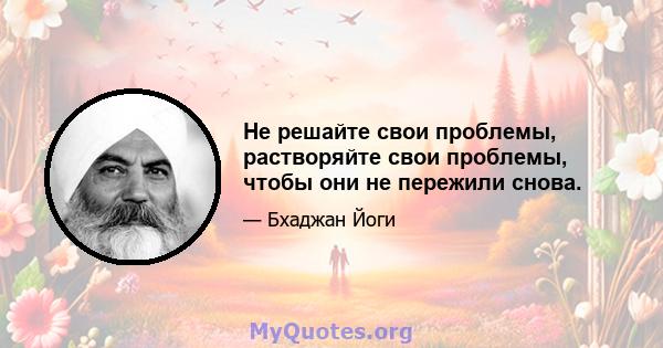 Не решайте свои проблемы, растворяйте свои проблемы, чтобы они не пережили снова.