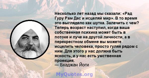 Несколько лет назад мы сказали: «Рад Гуру Рам Дас и исцеляй мир». В то время это выглядело как шутка. Залечить с чем? Теперь возраст наступил, когда ваша собственная психика может быть в потоке и луче на другой