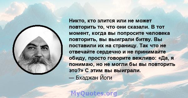 Никто, кто злится или не может повторить то, что они сказали. В тот момент, когда вы попросите человека повторить, вы выиграли битву. Вы поставили их на страницу. Так что не отвечайте сердечно и не принимайте обиду,