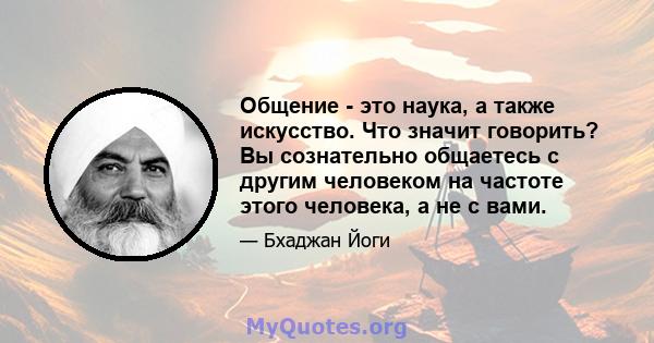 Общение - это наука, а также искусство. Что значит говорить? Вы сознательно общаетесь с другим человеком на частоте этого человека, а не с вами.