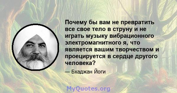 Почему бы вам не превратить все свое тело в струну и не играть музыку вибрационного электромагнитного я, что является вашим творчеством и проецируется в сердце другого человека?