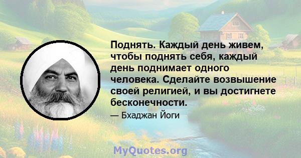 Поднять. Каждый день живем, чтобы поднять себя, каждый день поднимает одного человека. Сделайте возвышение своей религией, и вы достигнете бесконечности.