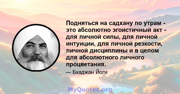 Подняться на садхану по утрам - это абсолютно эгоистичный акт - для личной силы, для личной интуиции, для личной резкости, личной дисциплины и в целом для абсолютного личного процветания.