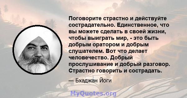 Поговорите страстно и действуйте сострадательно. Единственное, что вы можете сделать в своей жизни, чтобы выиграть мир, - это быть добрым оратором и добрым слушателем. Вот что делает человечество. Добрый прослушивание и 