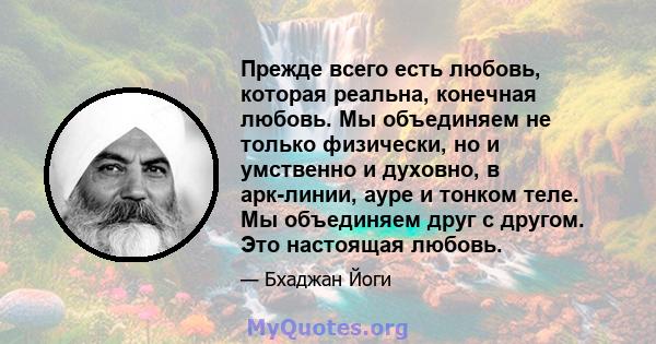 Прежде всего есть любовь, которая реальна, конечная любовь. Мы объединяем не только физически, но и умственно и духовно, в арк-линии, ауре и тонком теле. Мы объединяем друг с другом. Это настоящая любовь.