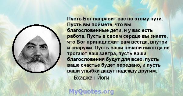 Пусть Бог направит вас по этому пути. Пусть вы поймете, что вы благословенные дети, и у вас есть работа. Пусть в своем сердце вы знаете, что Бог принадлежит вам всегда, внутри и снаружи. Пусть ваши печали никогда не