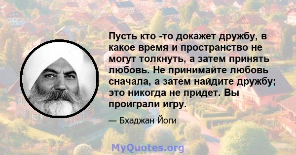 Пусть кто -то докажет дружбу, в какое время и пространство не могут толкнуть, а затем принять любовь. Не принимайте любовь сначала, а затем найдите дружбу; это никогда не придет. Вы проиграли игру.