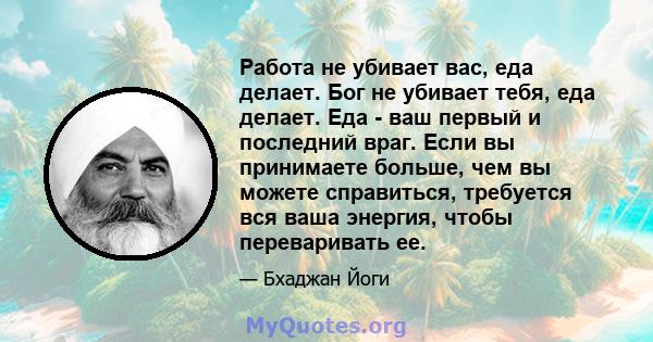 Работа не убивает вас, еда делает. Бог не убивает тебя, еда делает. Еда - ваш первый и последний враг. Если вы принимаете больше, чем вы можете справиться, требуется вся ваша энергия, чтобы переваривать ее.