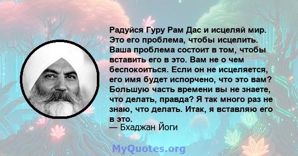 Радуйся Гуру Рам Дас и исцеляй мир. Это его проблема, чтобы исцелить. Ваша проблема состоит в том, чтобы вставить его в это. Вам не о чем беспокоиться. Если он не исцеляется, его имя будет испорчено, что это вам?