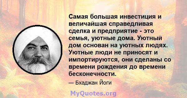 Самая большая инвестиция и величайшая справедливая сделка и предприятие - это семья, уютные дома. Уютный дом основан на уютных людях. Уютные люди не приносят и импортируются, они сделаны со времени рождения до времени