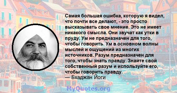 Самая большая ошибка, которую я видел, что почти все делают, - это просто высказывать свое мнение. Это не имеет никакого смысла. Они звучат как утки в пруду. Ум не предназначен для того, чтобы говорить. Ум в основном