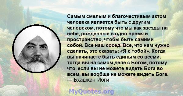 Самым смелым и благочестивым актом человека является быть с другим человеком, потому что мы как звезды на небе, рожденные в одно время и пространство, чтобы быть самими собой. Все наш сосед. Все, что нам нужно сделать,