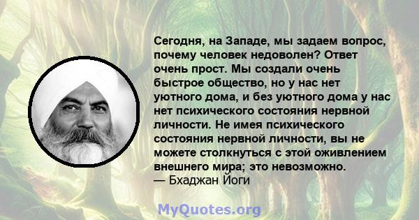 Сегодня, на Западе, мы задаем вопрос, почему человек недоволен? Ответ очень прост. Мы создали очень быстрое общество, но у нас нет уютного дома, и без уютного дома у нас нет психического состояния нервной личности. Не