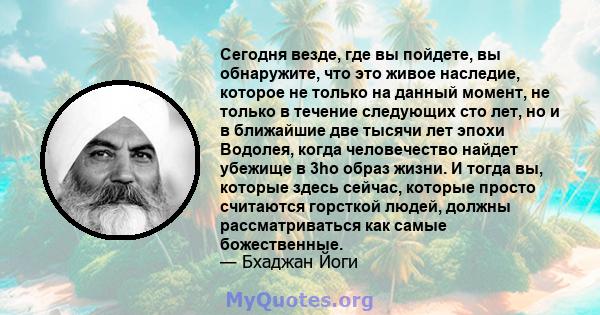 Сегодня везде, где вы пойдете, вы обнаружите, что это живое наследие, которое не только на данный момент, не только в течение следующих сто лет, но и в ближайшие две тысячи лет эпохи Водолея, когда человечество найдет