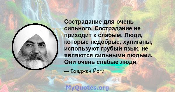 Сострадание для очень сильного. Сострадание не приходит к слабым. Люди, которые недобрые, хулиганы, используют грубый язык, не являются сильными людьми. Они очень слабые люди.