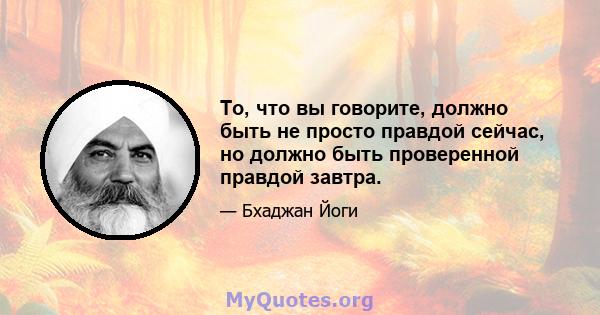 То, что вы говорите, должно быть не просто правдой сейчас, но должно быть проверенной правдой завтра.