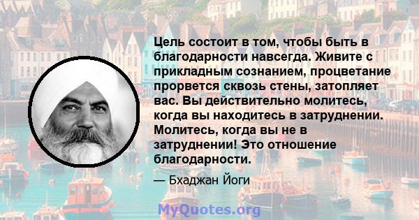 Цель состоит в том, чтобы быть в благодарности навсегда. Живите с прикладным сознанием, процветание прорвется сквозь стены, затопляет вас. Вы действительно молитесь, когда вы находитесь в затруднении. Молитесь, когда вы 