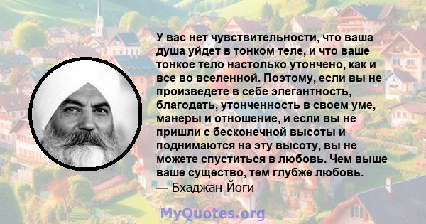 У вас нет чувствительности, что ваша душа уйдет в тонком теле, и что ваше тонкое тело настолько утончено, как и все во вселенной. Поэтому, если вы не произведете в себе элегантность, благодать, утонченность в своем уме, 