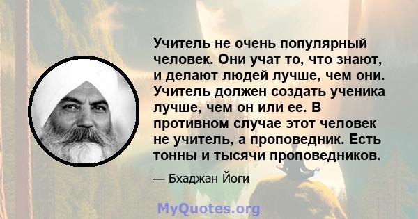 Учитель не очень популярный человек. Они учат то, что знают, и делают людей лучше, чем они. Учитель должен создать ученика лучше, чем он или ее. В противном случае этот человек не учитель, а проповедник. Есть тонны и