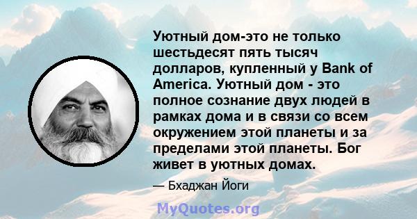 Уютный дом-это не только шестьдесят пять тысяч долларов, купленный у Bank of America. Уютный дом - это полное сознание двух людей в рамках дома и в связи со всем окружением этой планеты и за пределами этой планеты. Бог