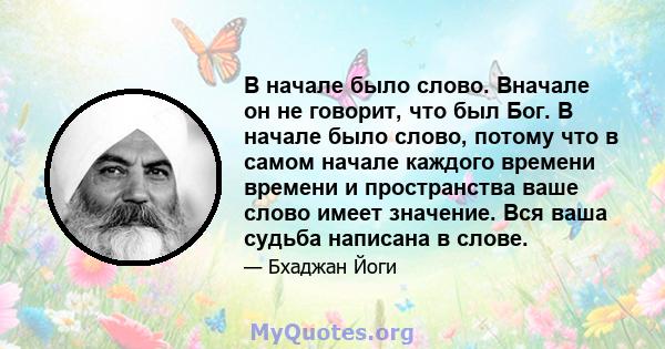 В начале было слово. Вначале он не говорит, что был Бог. В начале было слово, потому что в самом начале каждого времени времени и пространства ваше слово имеет значение. Вся ваша судьба написана в слове.