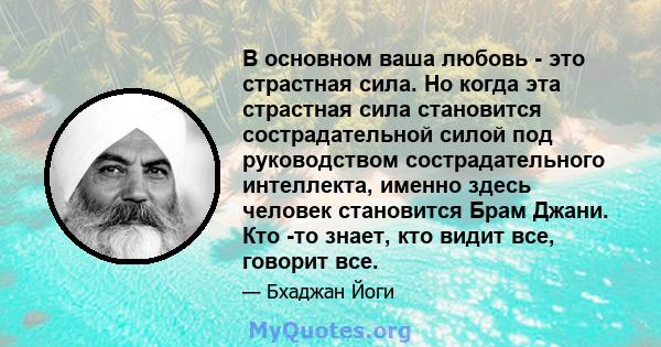 В основном ваша любовь - это страстная сила. Но когда эта страстная сила становится сострадательной силой под руководством сострадательного интеллекта, именно здесь человек становится Брам Джани. Кто -то знает, кто