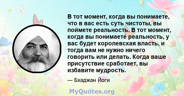 В тот момент, когда вы понимаете, что в вас есть суть чистоты, вы поймете реальность. В тот момент, когда вы понимаете реальность, у вас будет королевская власть, и тогда вам не нужно ничего говорить или делать. Когда