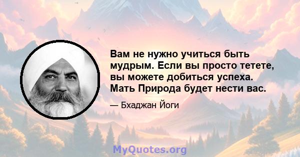 Вам не нужно учиться быть мудрым. Если вы просто тетете, вы можете добиться успеха. Мать Природа будет нести вас.