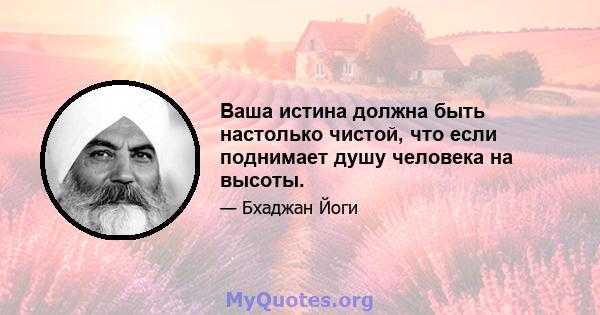 Ваша истина должна быть настолько чистой, что если поднимает душу человека на высоты.