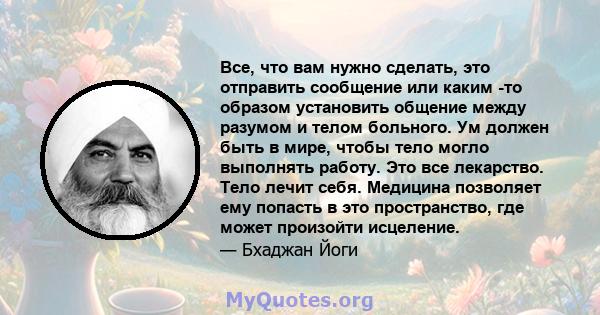 Все, что вам нужно сделать, это отправить сообщение или каким -то образом установить общение между разумом и телом больного. Ум должен быть в мире, чтобы тело могло выполнять работу. Это все лекарство. Тело лечит себя.