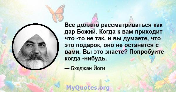 Все должно рассматриваться как дар Божий. Когда к вам приходит что -то не так, и вы думаете, что это подарок, оно не останется с вами. Вы это знаете? Попробуйте когда -нибудь.