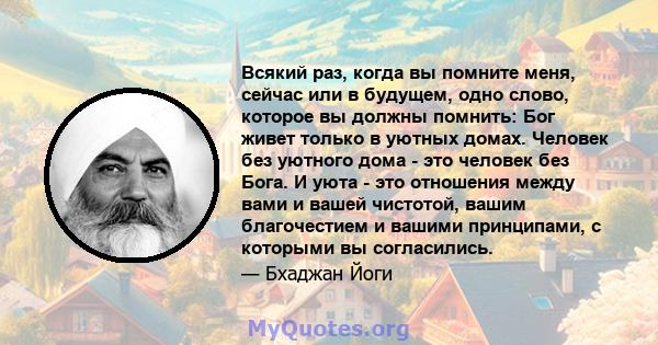 Всякий раз, когда вы помните меня, сейчас или в будущем, одно слово, которое вы должны помнить: Бог живет только в уютных домах. Человек без уютного дома - это человек без Бога. И уюта - это отношения между вами и вашей 