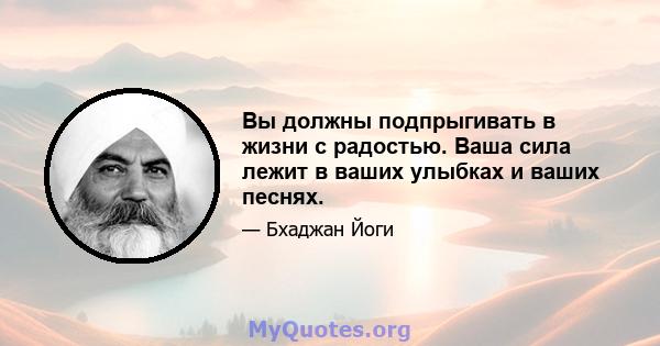 Вы должны подпрыгивать в жизни с радостью. Ваша сила лежит в ваших улыбках и ваших песнях.