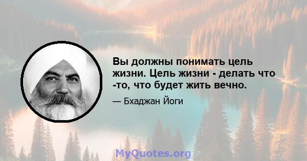 Вы должны понимать цель жизни. Цель жизни - делать что -то, что будет жить вечно.